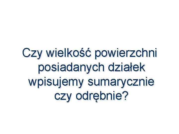 Czy wielkość powierzchni posiadanych działek wpisujemy sumarycznie czy odrębnie? 55 