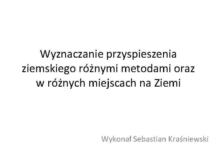 Wyznaczanie przyspieszenia ziemskiego różnymi metodami oraz w różnych miejscach na Ziemi Wykonał Sebastian Kraśniewski Wyznaczanie przyspieszenia ziemskiego różnymi metodami oraz w różnych miejscach na Ziemi Wykonał Sebastian Kraśniewski