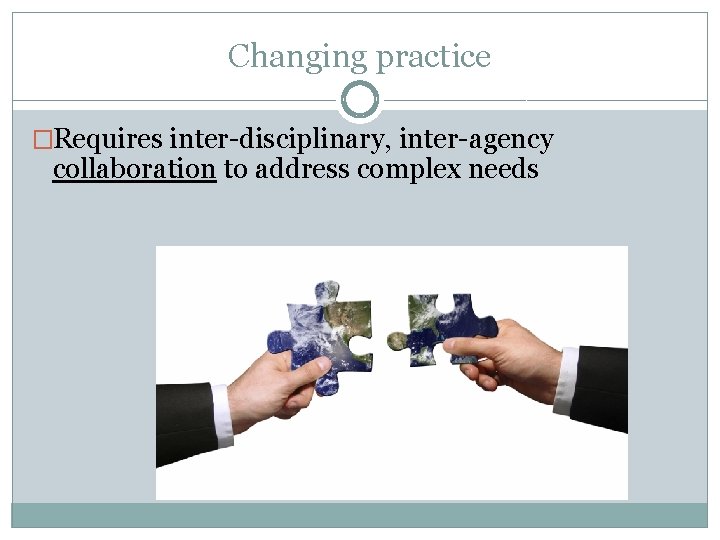 Changing practice �Requires inter-disciplinary, inter-agency collaboration to address complex needs 