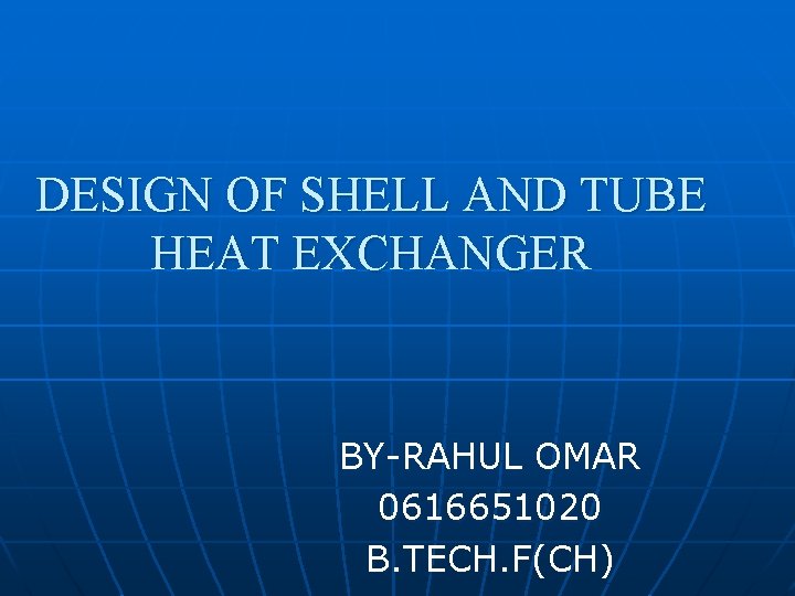 DESIGN OF SHELL AND TUBE HEAT EXCHANGER BY-RAHUL OMAR 0616651020 B. TECH. F(CH) 
