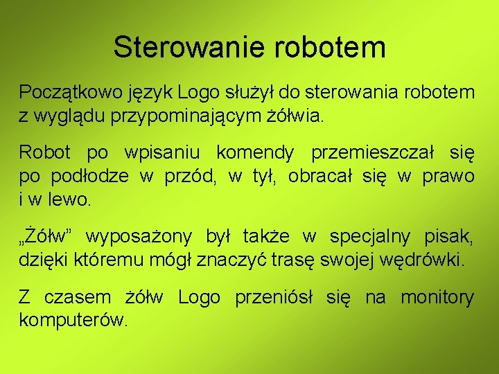 Sterowanie robotem Początkowo język Logo służył do sterowania robotem z wyglądu przypominającym żółwia. Robot Sterowanie robotem Początkowo język Logo służył do sterowania robotem z wyglądu przypominającym żółwia. Robot
