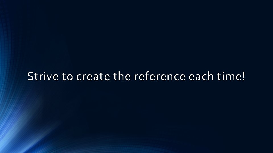 Strive to create the reference each time! 