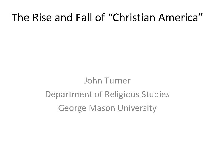 The Rise and Fall of “Christian America” John Turner Department of Religious Studies George