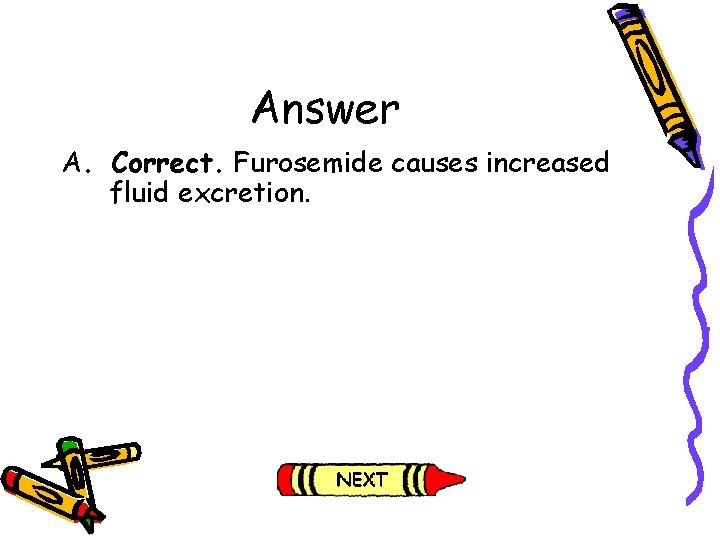 Answer A. Correct. Furosemide causes increased fluid excretion. Answer A. Correct. Furosemide causes increased fluid excretion.