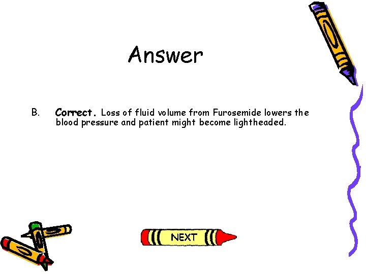 Answer B. Correct. Loss of fluid volume from Furosemide lowers the blood pressure and Answer B. Correct. Loss of fluid volume from Furosemide lowers the blood pressure and