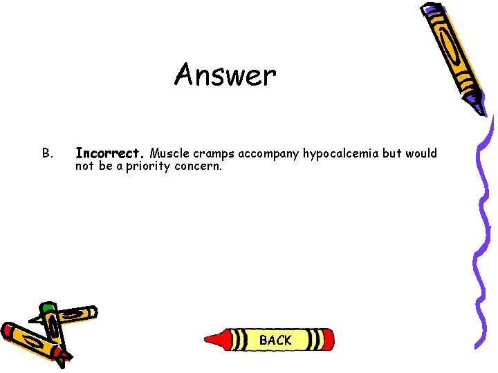 Answer B. Incorrect. Muscle cramps accompany hypocalcemia but would not be a priority concern. Answer B. Incorrect. Muscle cramps accompany hypocalcemia but would not be a priority concern.