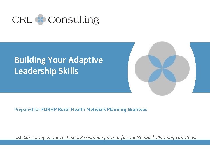 Building Your Adaptive Leadership Skills Prepared for FORHP Rural Health Network Planning Grantees CRL