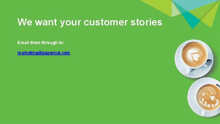 We want your customer stories Email them through to: marketing@papercut. com 