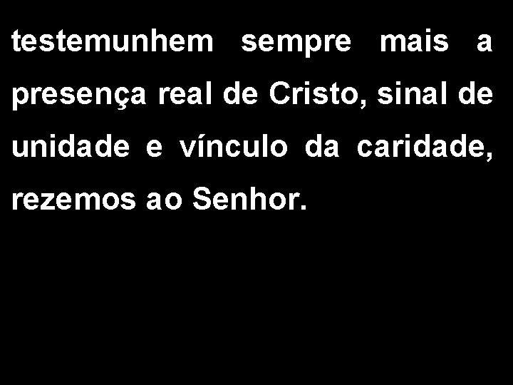 testemunhem sempre mais a presença real de Cristo, sinal de unidade e vínculo da