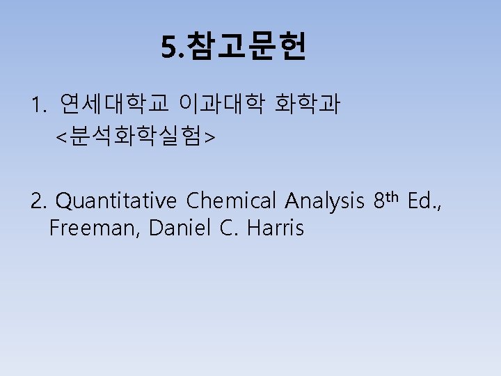 5. 참고문헌 1. 연세대학교 이과대학 화학과 <분석화학실험> 2. Quantitative Chemical Analysis 8 th Ed.