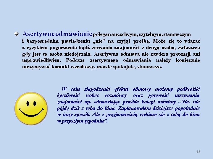 Asertywne odmawianie polega na uczciwym, czytelnym, stanowczym i bezpośrednim powiedzeniu „nie” na czyjąś prośbę. Asertywne odmawianie polega na uczciwym, czytelnym, stanowczym i bezpośrednim powiedzeniu „nie” na czyjąś prośbę.