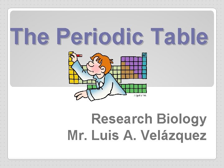The Periodic Table Research Biology Mr. Luis A. Velázquez 