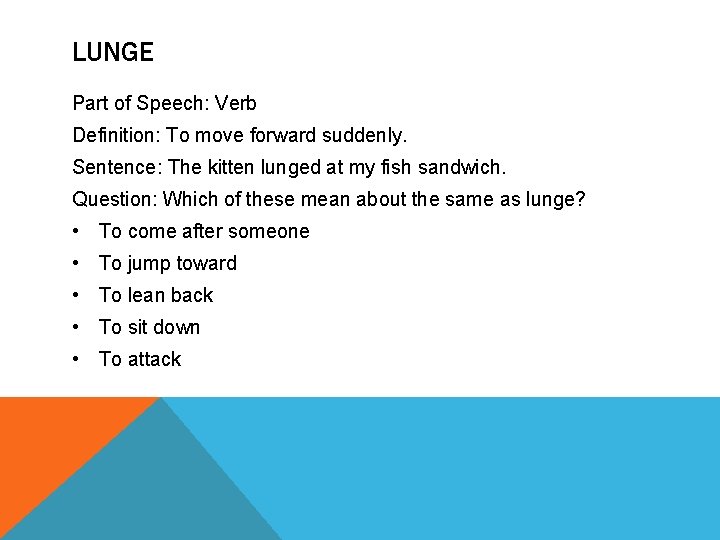 LUNGE Part of Speech: Verb Definition: To move forward suddenly. Sentence: The kitten lunged