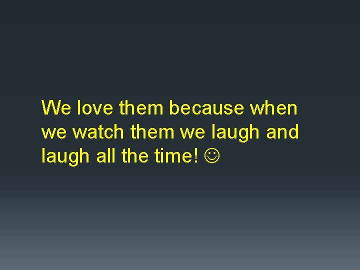 We love them because when we watch them we laugh and laugh all the