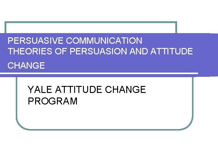 PERSUASIVE COMMUNICATION THEORIES OF PERSUASION AND ATTITUDE CHANGE YALE ATTITUDE CHANGE PROGRAM 