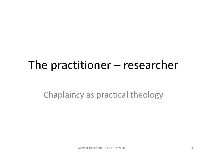 The practitioner – researcher Chaplaincy as practical theology Mowat Research AHPCC May 2010 30