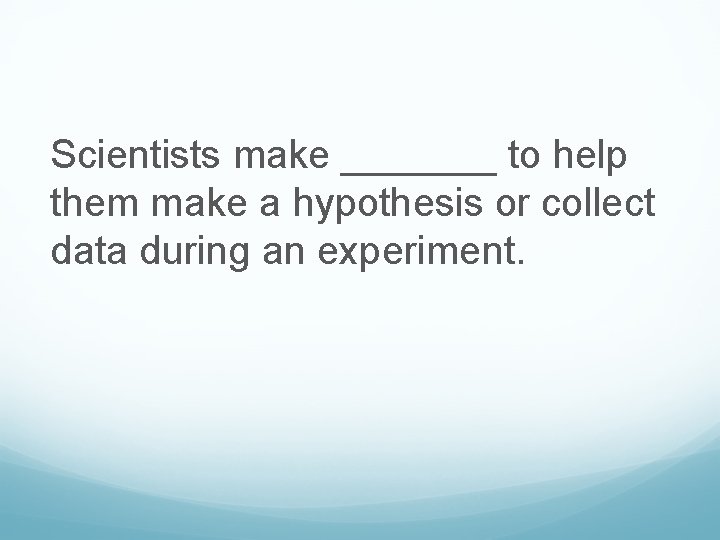 Scientists make _______ to help them make a hypothesis or collect data during an