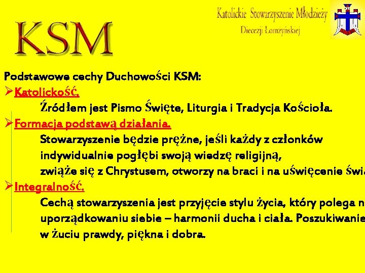 Podstawowe cechy Duchowości KSM: ØKatolickość. Źródłem jest Pismo Święte, Liturgia i Tradycja Kościoła. ØFormacja