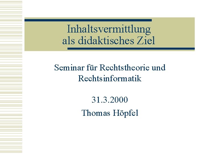 Inhaltsvermittlung als didaktisches Ziel Seminar für Rechtstheorie und Rechtsinformatik 31. 3. 2000 Thomas Höpfel