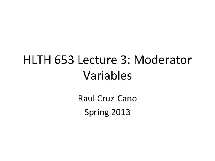 HLTH 653 Lecture 3: Moderator Variables Raul Cruz-Cano Spring 2013 
