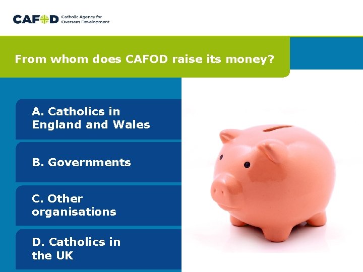 From whom does CAFOD raise its money? A. Catholics in England Wales B. Governments From whom does CAFOD raise its money? A. Catholics in England Wales B. Governments