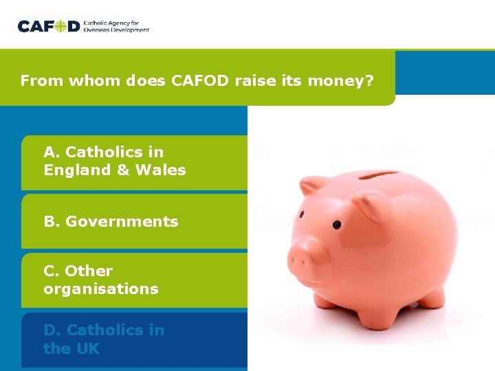 From whom does CAFOD raise its money? A. Catholics in England & Wales B. From whom does CAFOD raise its money? A. Catholics in England & Wales B.