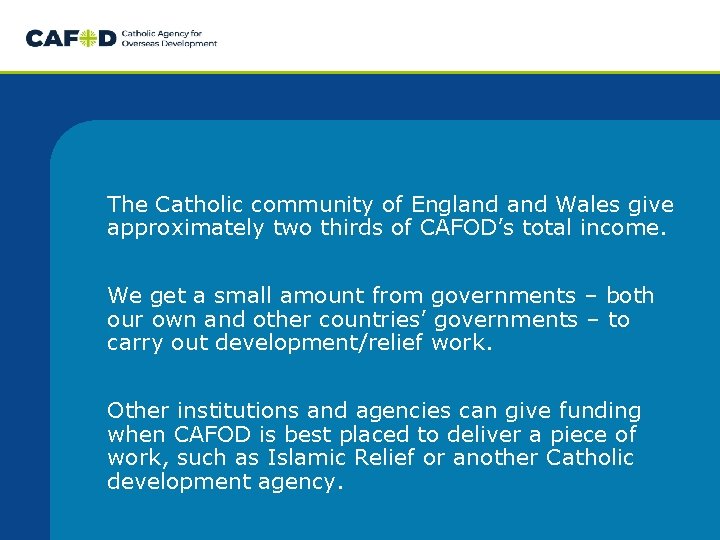 The Catholic community of England Wales give approximately two thirds of CAFOD’s total income. The Catholic community of England Wales give approximately two thirds of CAFOD’s total income.