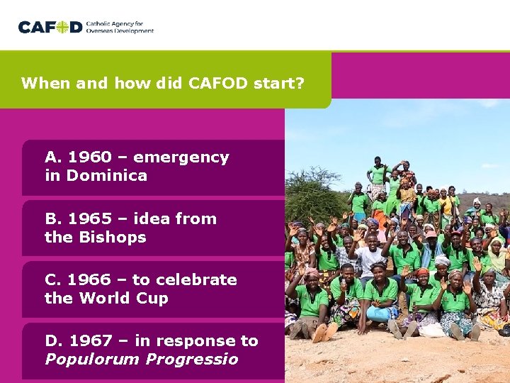 When and how did CAFOD start? A. 1960 – emergency in Dominica B. 1965 When and how did CAFOD start? A. 1960 – emergency in Dominica B. 1965