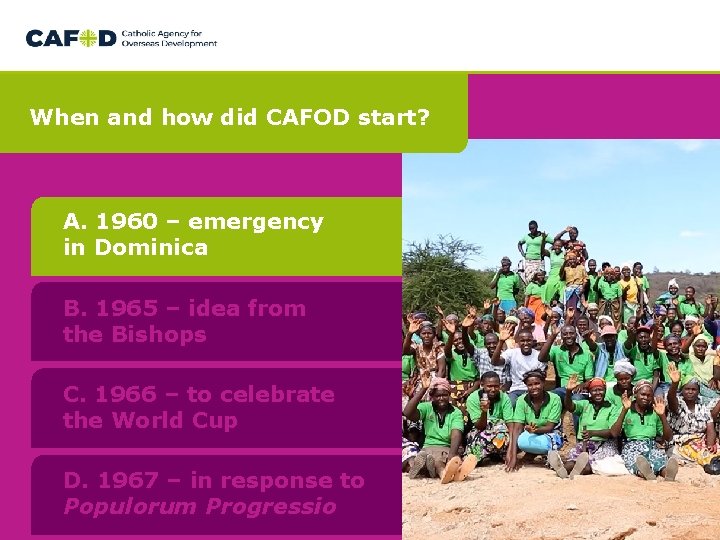 When and how did CAFOD start? A. 1960 – emergency in Dominica B. 1965 When and how did CAFOD start? A. 1960 – emergency in Dominica B. 1965