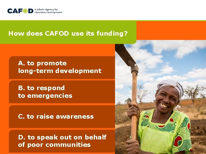 How does CAFOD use its funding? A. to promote long-term development B. to respond How does CAFOD use its funding? A. to promote long-term development B. to respond
