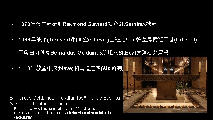  • 1078年代由建築師Raymond Gayrard領導St. Sernin的擴建 • 1096年袖廊(Transept)和圓室(Chevet)已經完成，教皇烏爾班二世(Urban II) 奉獻由雕刻家Bernardus Gelduinus所雕的St. Beat大理石祭壇桌 • 1118年教堂中殿(Nave)和兩邊走廊(Aisle)完 Bernardus