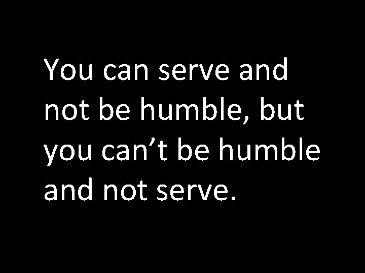 You can serve and not be humble, but you can’t be humble and not You can serve and not be humble, but you can’t be humble and not