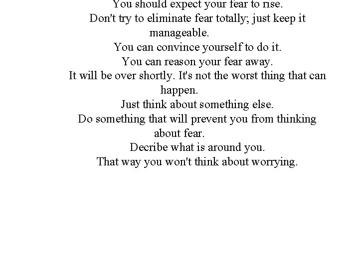 You should expect your fear to rise. Don't try to eliminate fear totally; just