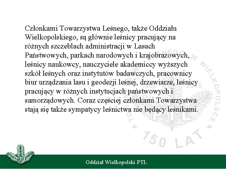 Członkami Towarzystwa Leśnego, także Oddziału Wielkopolskiego, są głównie leśnicy pracujący na różnych szczeblach administracji