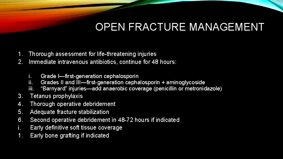 OPEN FRACTURE MANAGEMENT 1. Thorough assessment for life-threatening injuries 2. Immediate intravenous antibiotics, continue OPEN FRACTURE MANAGEMENT 1. Thorough assessment for life-threatening injuries 2. Immediate intravenous antibiotics, continue