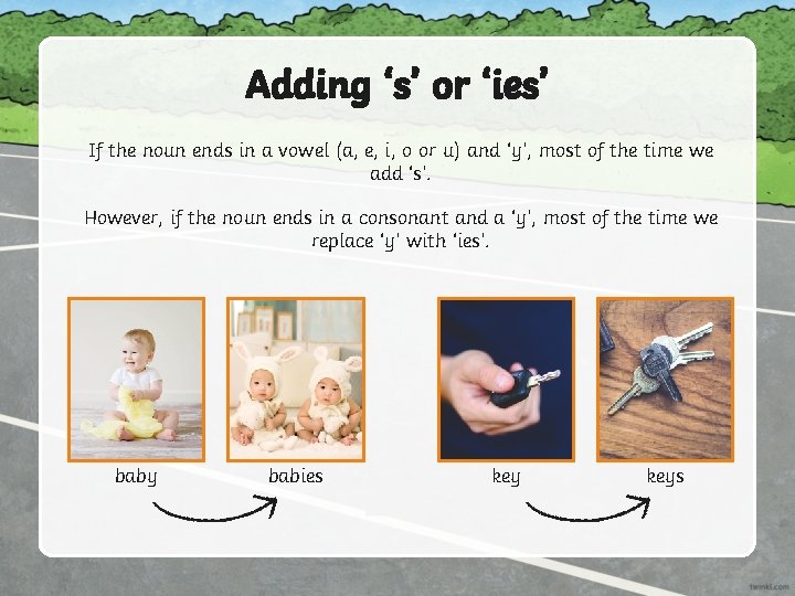 Adding ‘s’ or ‘ies’ If the noun ends in a vowel (a, e, i,