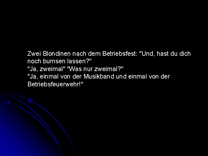 Zwei Blondinen nach dem Betriebsfest: "Und, hast du dich noch bumsen lassen? " "Ja,