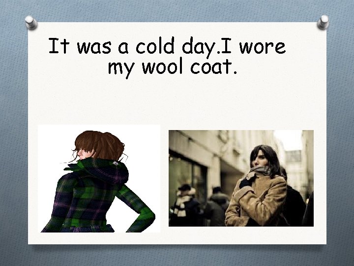 It was a cold day. I wore my wool coat. 