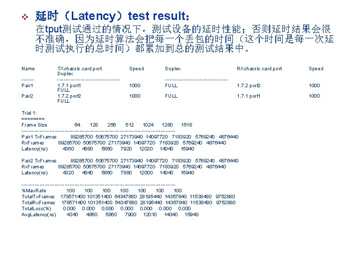 v 延时（Latency）test result： 在tput测试通过的情况下，测试设备的延时性能；否则延时结果会很 不准确，因为延时算法会把每一个丢包的时间（这个时间是每一次延 时测试执行的总时间）都累加到总的测试结果中。 Name -------Pair 1 Pair 2 TXchassis. card. port