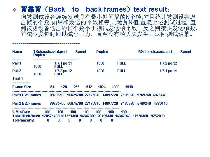 v 背靠背（Back－to－back frames）text result： 向被测试设备连续发送具有最小帧间隔的N个帧, 并且统计被测设备送 出帧的个数. 如果和发送的个数相等, 则增加N值, 重复上述测试过程. 直 到被测设备送出的帧个数小于测试发送帧个数。反之则减少发送帧数， 并减少发包时间以减小压力，直至没有帧丢失发生，返回测试结果。 =================