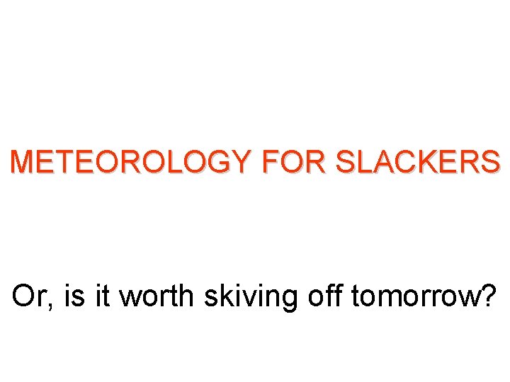 METEOROLOGY FOR SLACKERS Or, is it worth skiving off tomorrow? METEOROLOGY FOR SLACKERS Or, is it worth skiving off tomorrow?