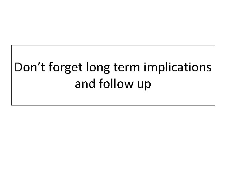 Don’t forget long term implications and follow up Don’t forget long term implications and follow up
