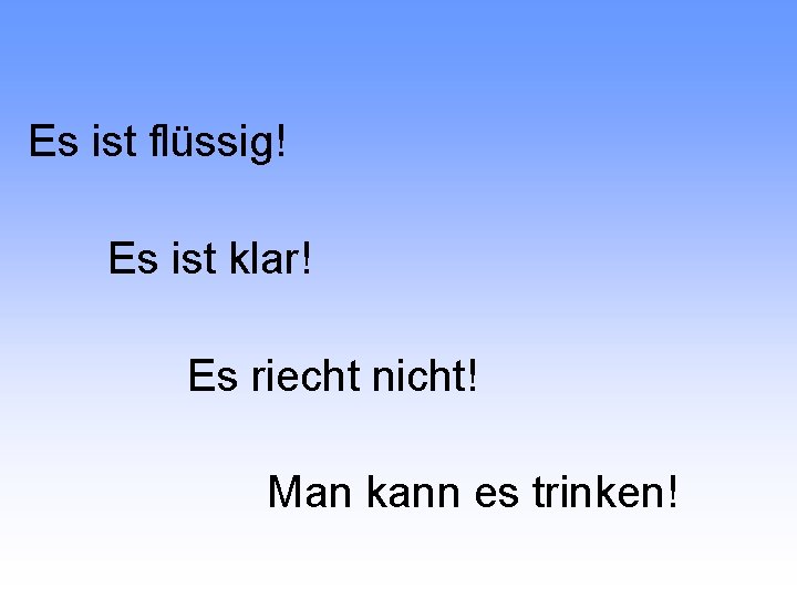 Es ist flüssig! Es ist klar! Es riecht nicht! Man kann es trinken! 