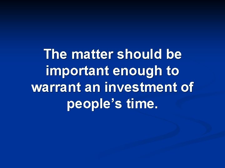 The matter should be important enough to warrant an investment of people’s time. 
