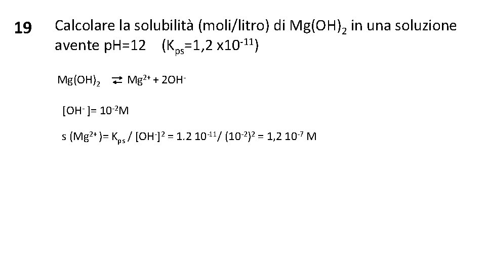 19 Calcolare la solubilità (moli/litro) di Mg(OH)2 in una soluzione avente p. H=12 (Kps=1,