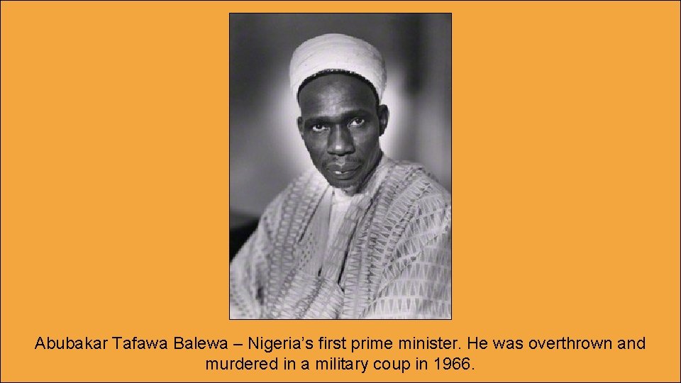 Abubakar Tafawa Balewa – Nigeria’s first prime minister. He was overthrown and murdered in