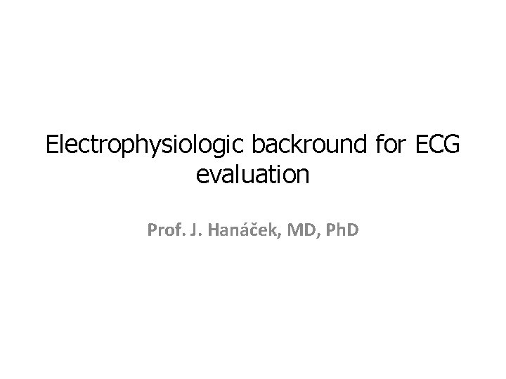 Electrophysiologic backround for ECG evaluation Prof. J. Hanáček, MD, Ph. D 