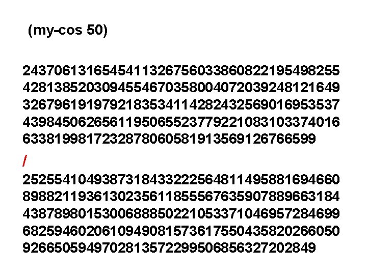 (my-cos 50) 2437061316545411326756033860822195498255 4281385203094554670358004072039248121649 3267961919792183534114282432569016953537 4398450626561195065523779221083103374016 6338199817232878060581913569126766599 / 2525541049387318433222564811495881694660 8988211936130235611855567635907889663184 4387898015300688850221053371046957284699 6825946020610949081573617550435820266050 9266505949702813572299506856327202849 