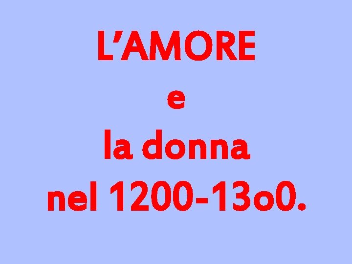 L’AMORE e la donna nel 1200 -13 o 0. 