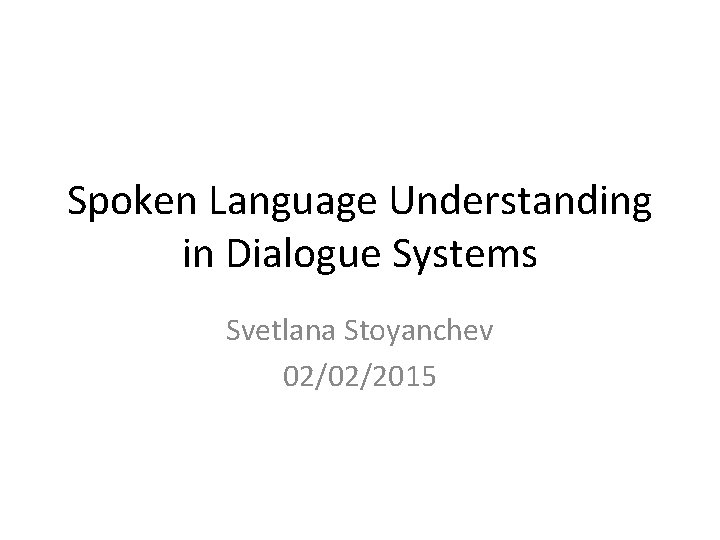 Spoken Language Understanding in Dialogue Systems Svetlana Stoyanchev 02/02/2015 